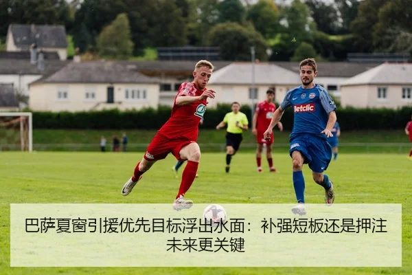 巴萨夏窗引援优先目标浮出水面：补强短板还是押注未来更关键